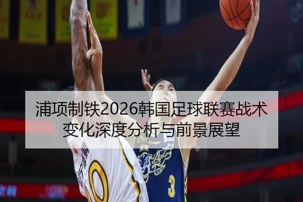 浦项制铁2026韩国足球联赛战术变化深度分析与前景展望