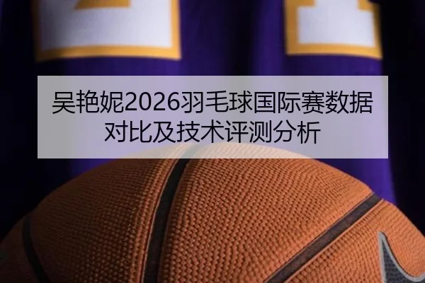 吴艳妮2026羽毛球国际赛数据对比及技术评测分析